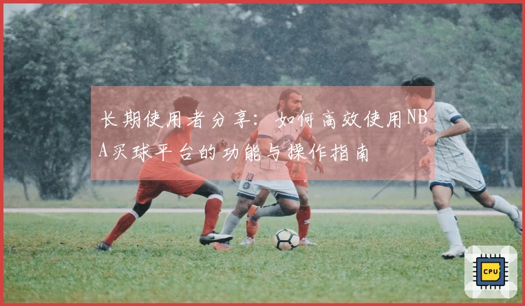 长期使用者分享：如何高效使用NBA买球平台的功能与操作指南