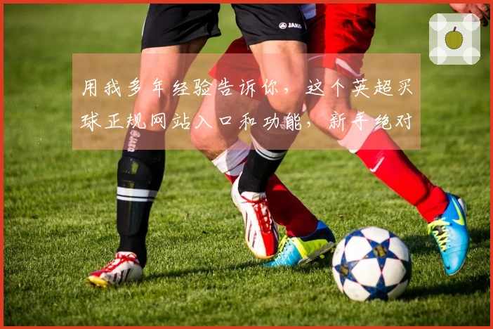 用我多年经验告诉你，这个英超买球正规网站入口和功能，新手绝对能轻松上手，绝对靠谱！
