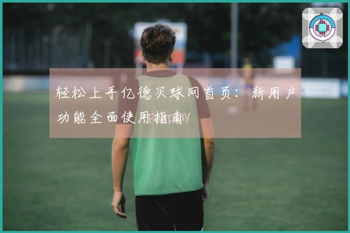 轻松上手亿德买球网首页：新用户功能全面使用指南