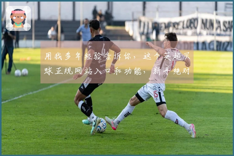 用我多年经验告诉你，这个英超买球正规网站入口和功能，新手绝对能轻松上手，绝对靠谱！